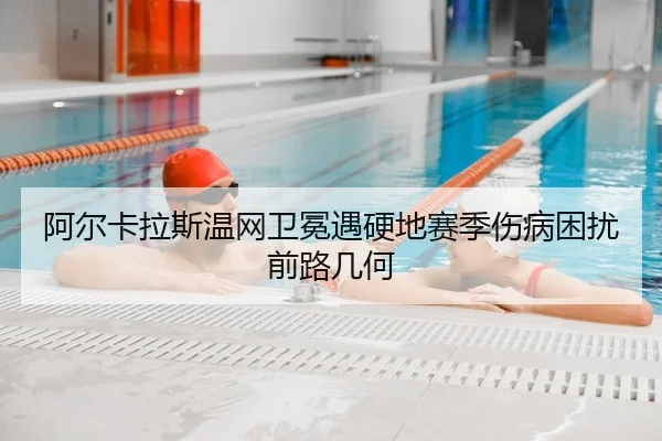 阿尔卡拉斯温网卫冕遇硬地赛季伤病困扰 前路几何